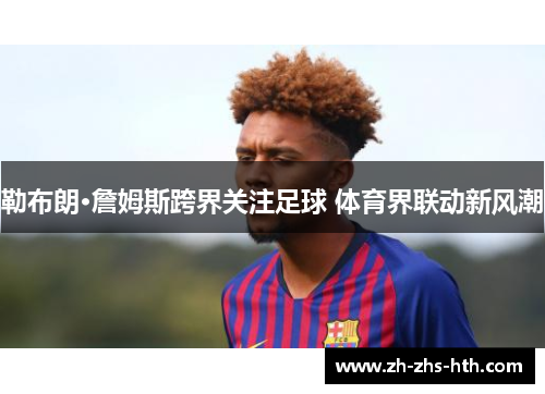 勒布朗·詹姆斯跨界关注足球 体育界联动新风潮 勒布朗·詹姆斯跨界关注足球 体育界联动新风潮