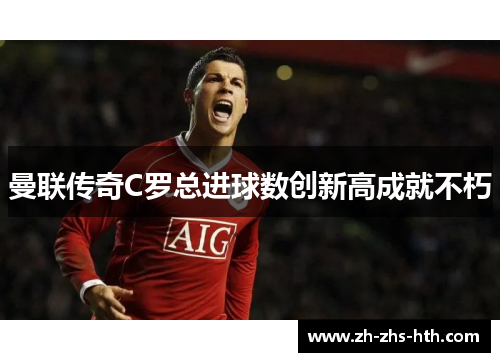 曼联传奇C罗总进球数创新高成就不朽 曼联传奇C罗总进球数创新高成就不朽