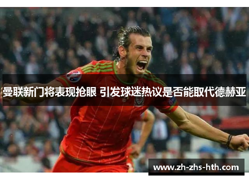 曼联新门将表现抢眼 引发球迷热议是否能取代德赫亚 曼联新门将表现抢眼 引发球迷热议是否能取代德赫亚
